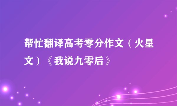 帮忙翻译高考零分作文（火星文）《我说九零后》