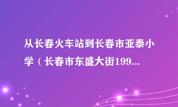 从长春火车站到长春市亚泰小学（长春市东盛大街1992号）怎么走？