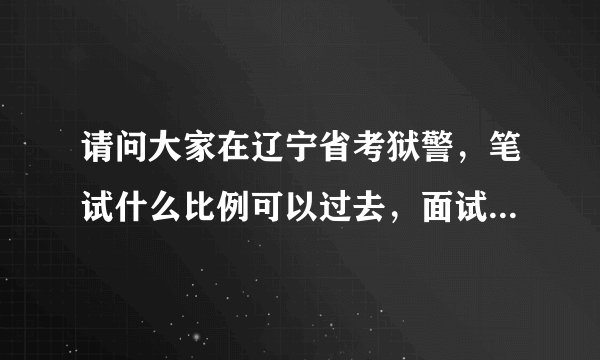 请问大家在辽宁省考狱警，笔试什么比例可以过去，面试有人能过么，谢谢大家啦