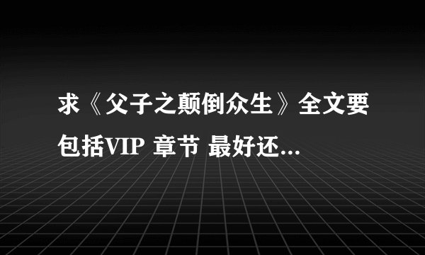 求《父子之颠倒众生》全文要包括VIP 章节 最好还有《好吃，小年糕》的全文加VIP