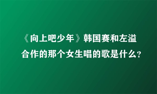 《向上吧少年》韩国赛和左溢合作的那个女生唱的歌是什么？