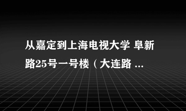 从嘉定到上海电视大学 阜新路25号一号楼（大连路 四平路口）公车怎么坐 最近的路线是？