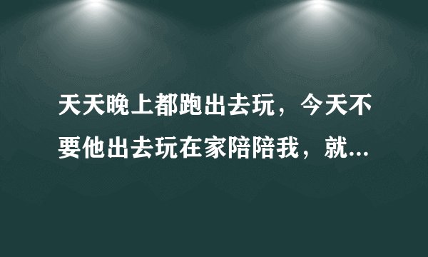 天天晚上都跑出去玩，今天不要他出去玩在家陪陪我，就生气不理我，都那么大的人了，不知道收敛下，那么喜