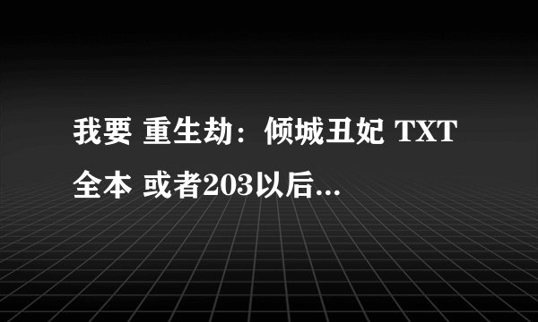 我要 重生劫：倾城丑妃 TXT全本 或者203以后的章节 不要重复前面的哦 凰宫：滟歌行 第三部 TXT全本