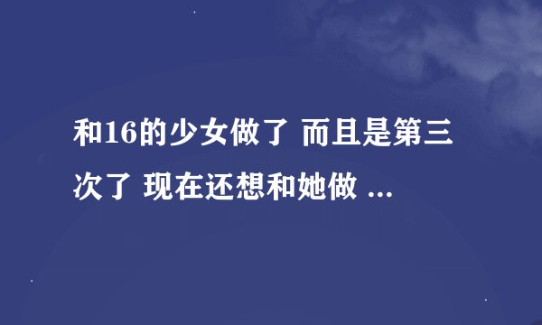 和16的少女做了 而且是第三次了 现在还想和她做 可是她放假了 做完后发
