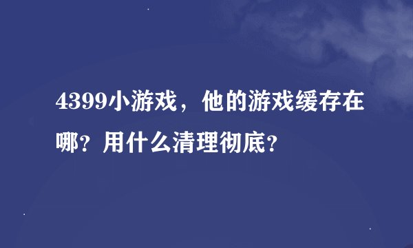 4399小游戏，他的游戏缓存在哪？用什么清理彻底？
