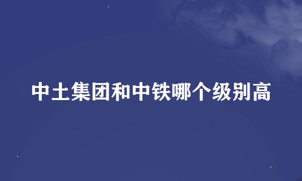中土集团和中铁哪个级别高