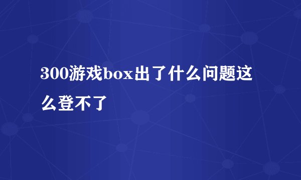 300游戏box出了什么问题这么登不了