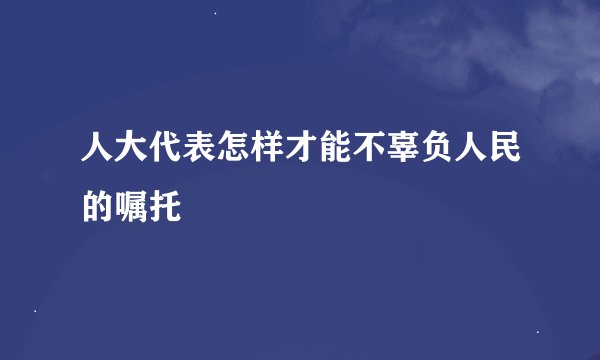 人大代表怎样才能不辜负人民的嘱托