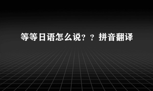 等等日语怎么说？？拼音翻译