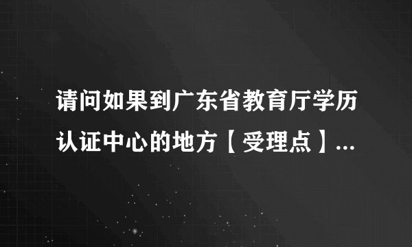 请问如果到广东省教育厅学历认证中心的地方【受理点】办理学历认证，...