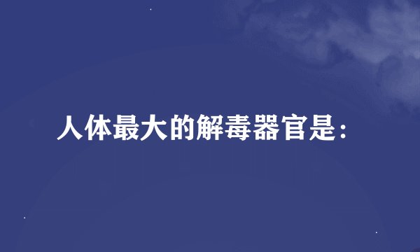 人体最大的解毒器官是：
