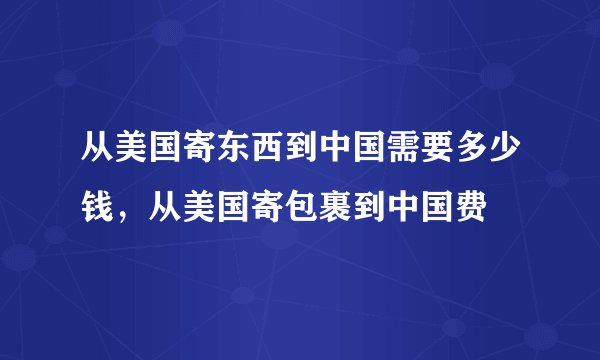 从美国寄东西到中国需要多少钱，从美国寄包裹到中国费