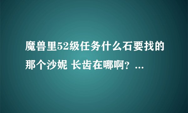 魔兽里52级任务什么石要找的那个沙妮 长齿在哪啊？？？找半天都找不到