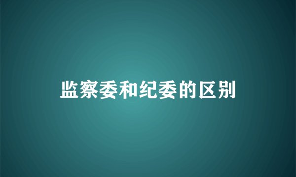 监察委和纪委的区别