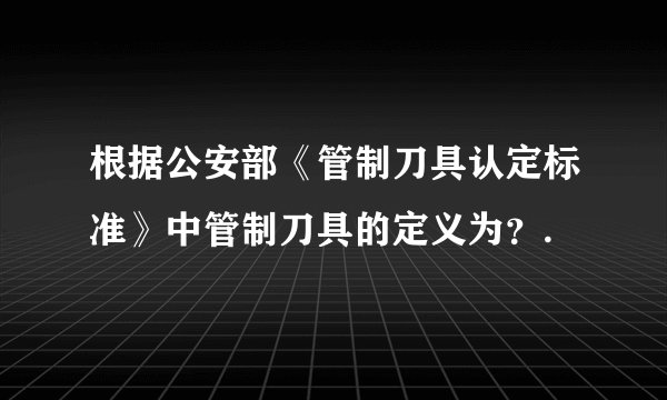 根据公安部《管制刀具认定标准》中管制刀具的定义为？.