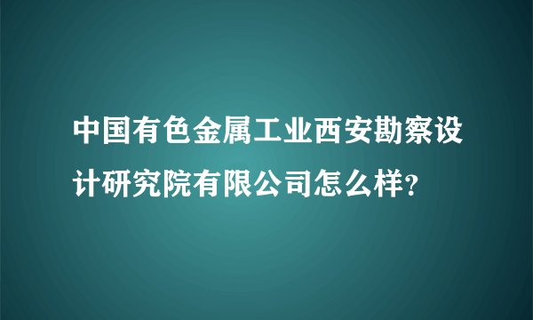 中国有色金属工业西安勘察设计研究院有限公司怎么样？