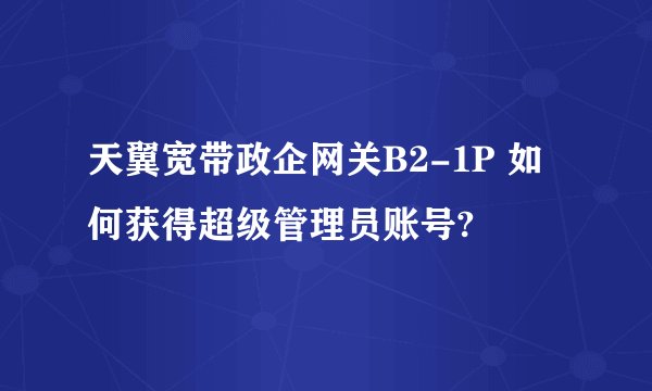 天翼宽带政企网关B2-1P 如何获得超级管理员账号?