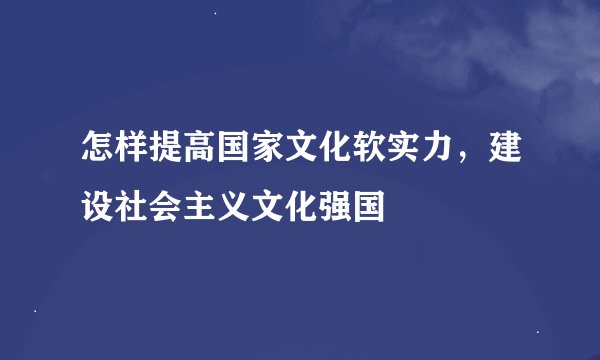 怎样提高国家文化软实力，建设社会主义文化强国