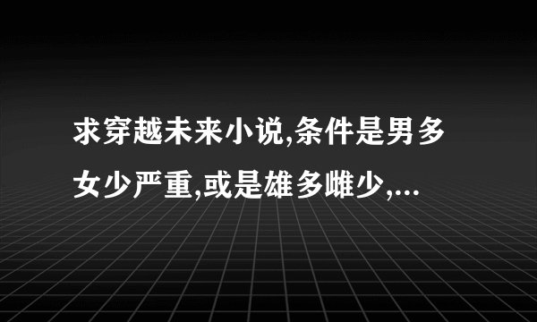 求穿越未来小说,条件是男多女少严重,或是雄多雌少,或者人鱼,BG或BL皆可
