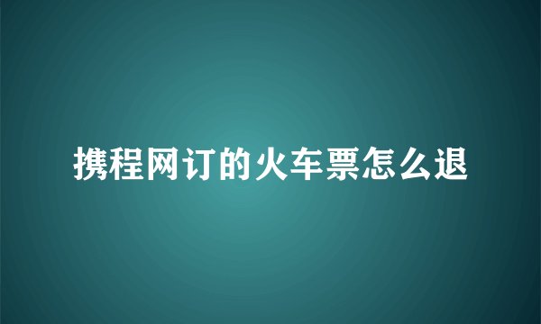 携程网订的火车票怎么退