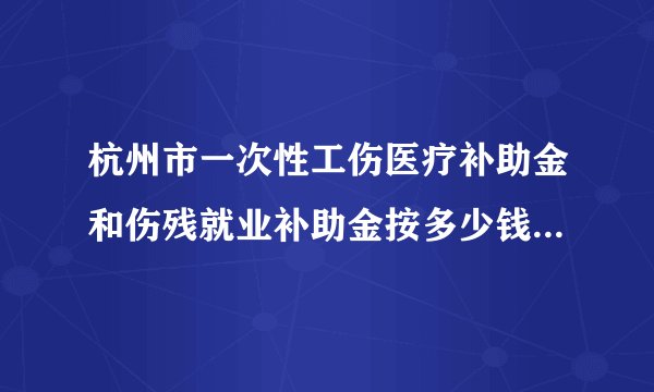 杭州市一次性工伤医疗补助金和伤残就业补助金按多少钱标准算啊？
