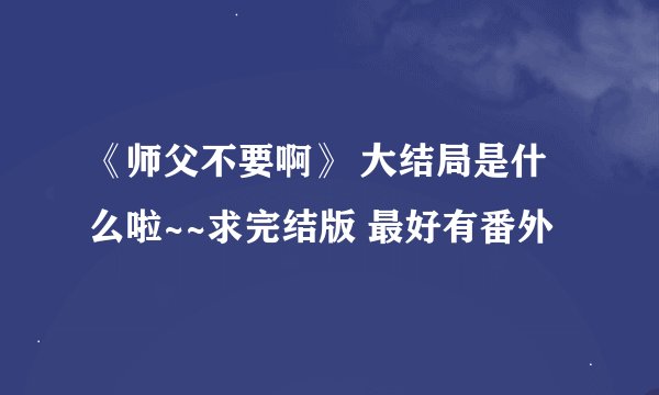 《师父不要啊》 大结局是什么啦~~求完结版 最好有番外