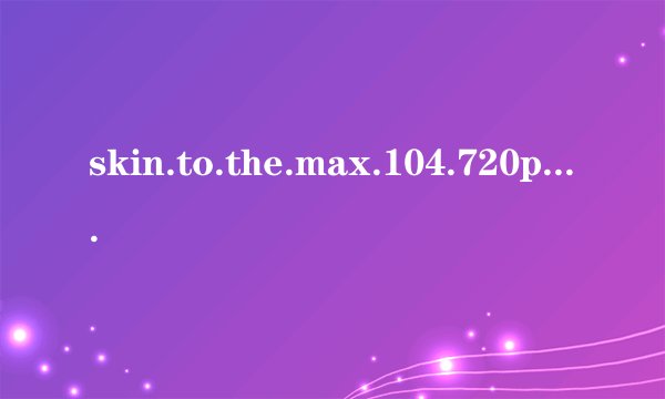 skin.to.the.max.104.720p.hdtv.x264-sys高清完整版下载地址有么？感激不尽