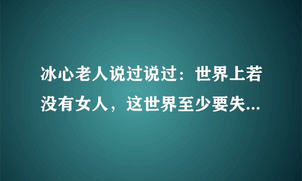 冰心老人说过说过：世界上若没有女人，这世界至少要失去十分之五的真，十分之六的善，十分之七的美