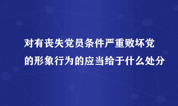 对有丧失党员条件严重败坏党的形象行为的应当给于什么处分