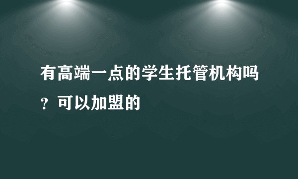 有高端一点的学生托管机构吗？可以加盟的