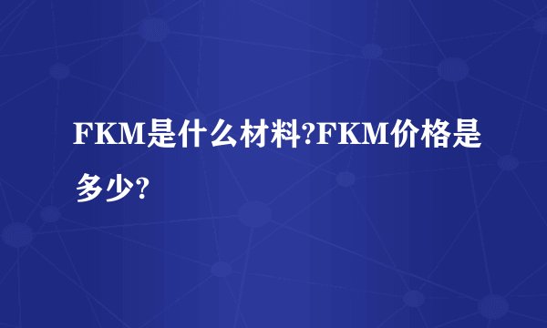 FKM是什么材料?FKM价格是多少?