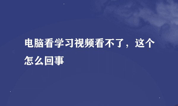 电脑看学习视频看不了，这个怎么回事
