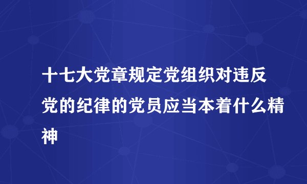 十七大党章规定党组织对违反党的纪律的党员应当本着什么精神