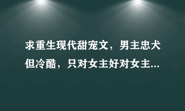求重生现代甜宠文，男主忠犬但冷酷，只对女主好对女主一心一意，男女主双c，麻烦各位大神介绍啊，要有简