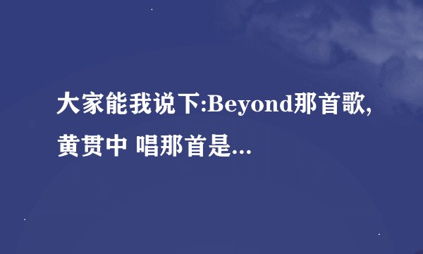 大家能我说下:Beyond那首歌,黄贯中 唱那首是纪念黄家驹(歌名串烧)的歌,我忘记歌名了. 谢谢