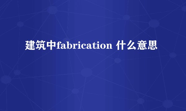 建筑中fabrication 什么意思