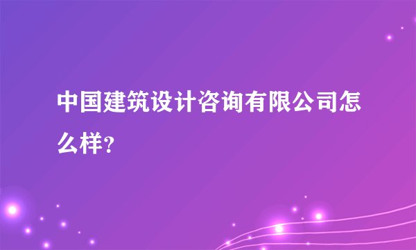 中国建筑设计咨询有限公司怎么样？