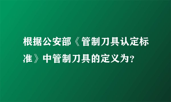 根据公安部《管制刀具认定标准》中管制刀具的定义为？