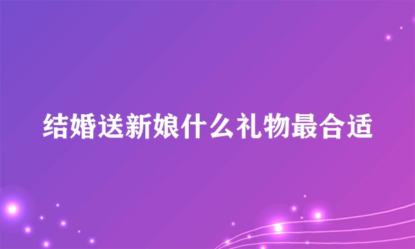 结婚送新娘什么礼物最合适