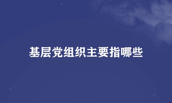 基层党组织主要指哪些
