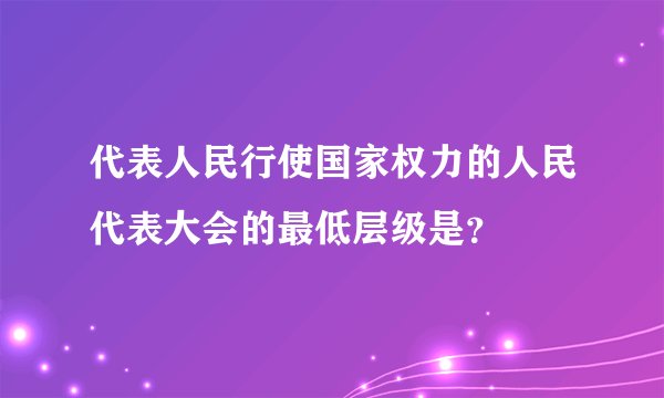 代表人民行使国家权力的人民代表大会的最低层级是？