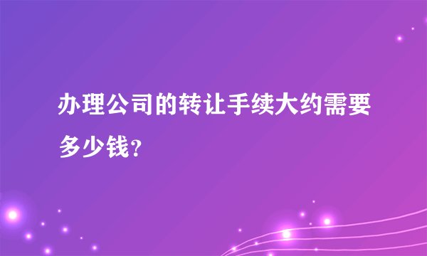 办理公司的转让手续大约需要多少钱？