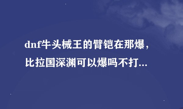 dnf牛头械王的臂铠在那爆，比拉国深渊可以爆吗不打王。百分之几爆？