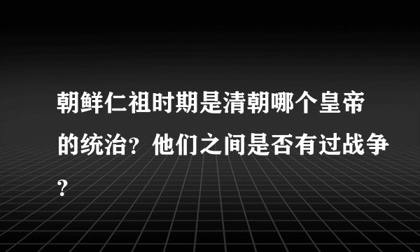 朝鲜仁祖时期是清朝哪个皇帝的统治？他们之间是否有过战争？