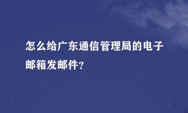 怎么给广东通信管理局的电子邮箱发邮件？