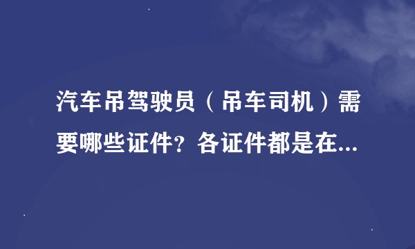 汽车吊驾驶员（吊车司机）需要哪些证件？各证件都是在哪里办理的？有没有专业的吊车司机求职网站？