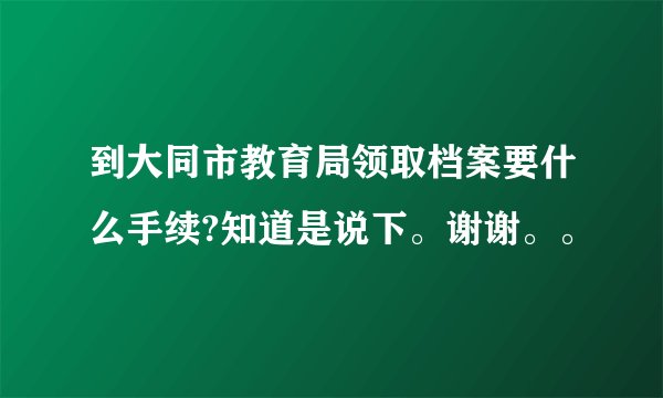到大同市教育局领取档案要什么手续?知道是说下。谢谢。。