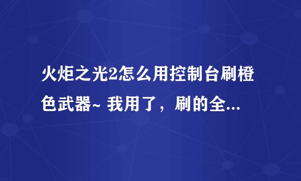 火炬之光2怎么用控制台刷橙色武器~ 我用了，刷的全是紫色的。 请问，到底怎么搞~试了很多次。也是没有用，