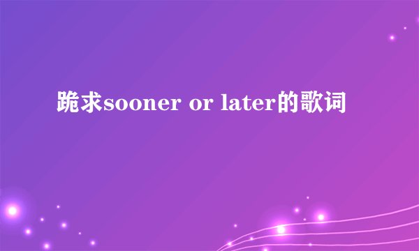 跪求sooner or later的歌词